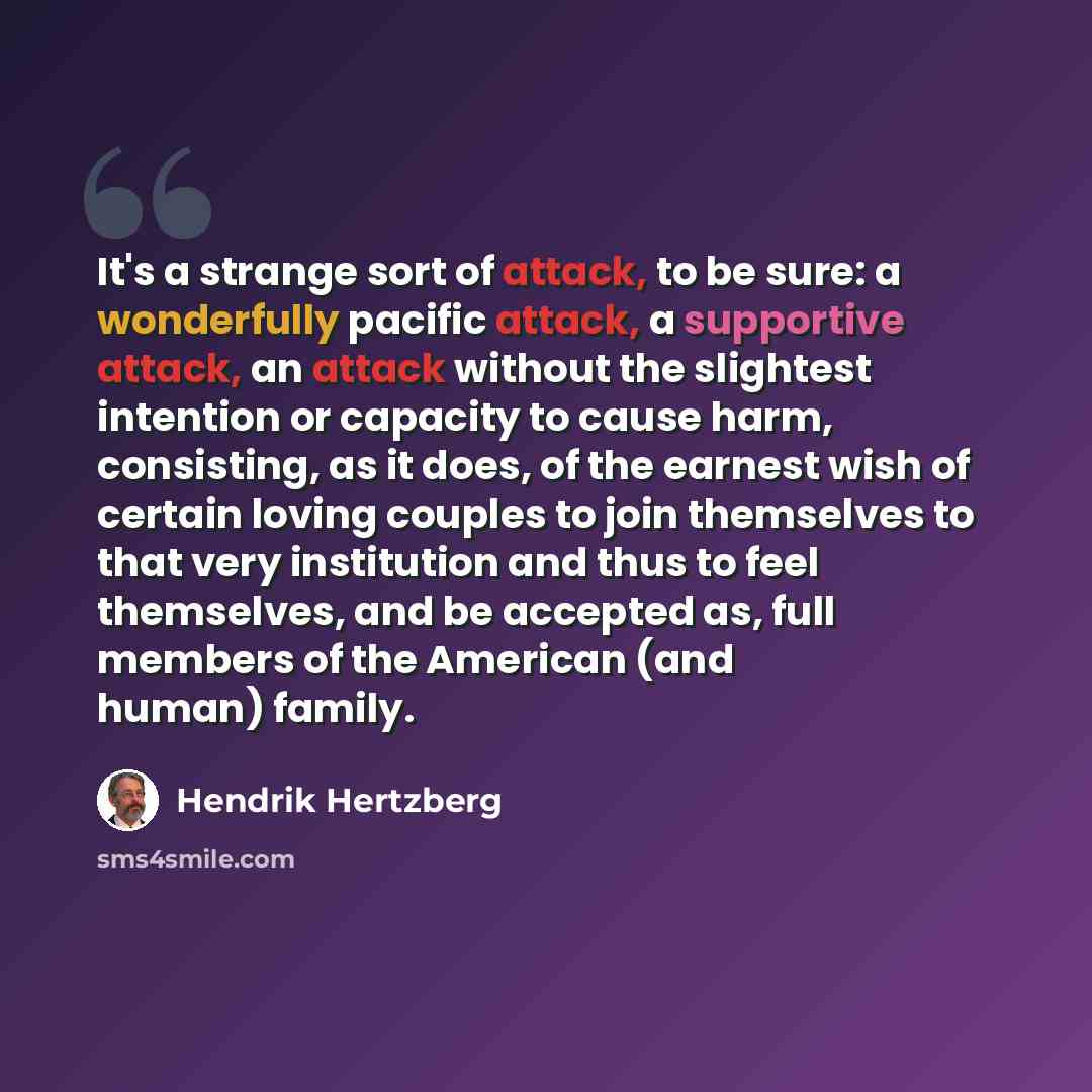 “It's a strange sort of attack, to be sure: a wonderfully pacific attack, a supportive attack, an attack without the slightest intention or capacity to cause harm, consisting, as it does, of the earnest wish of certain loving couples to join themselves to that very institution and thus to feel…” quote by Hendrik Hertzberg