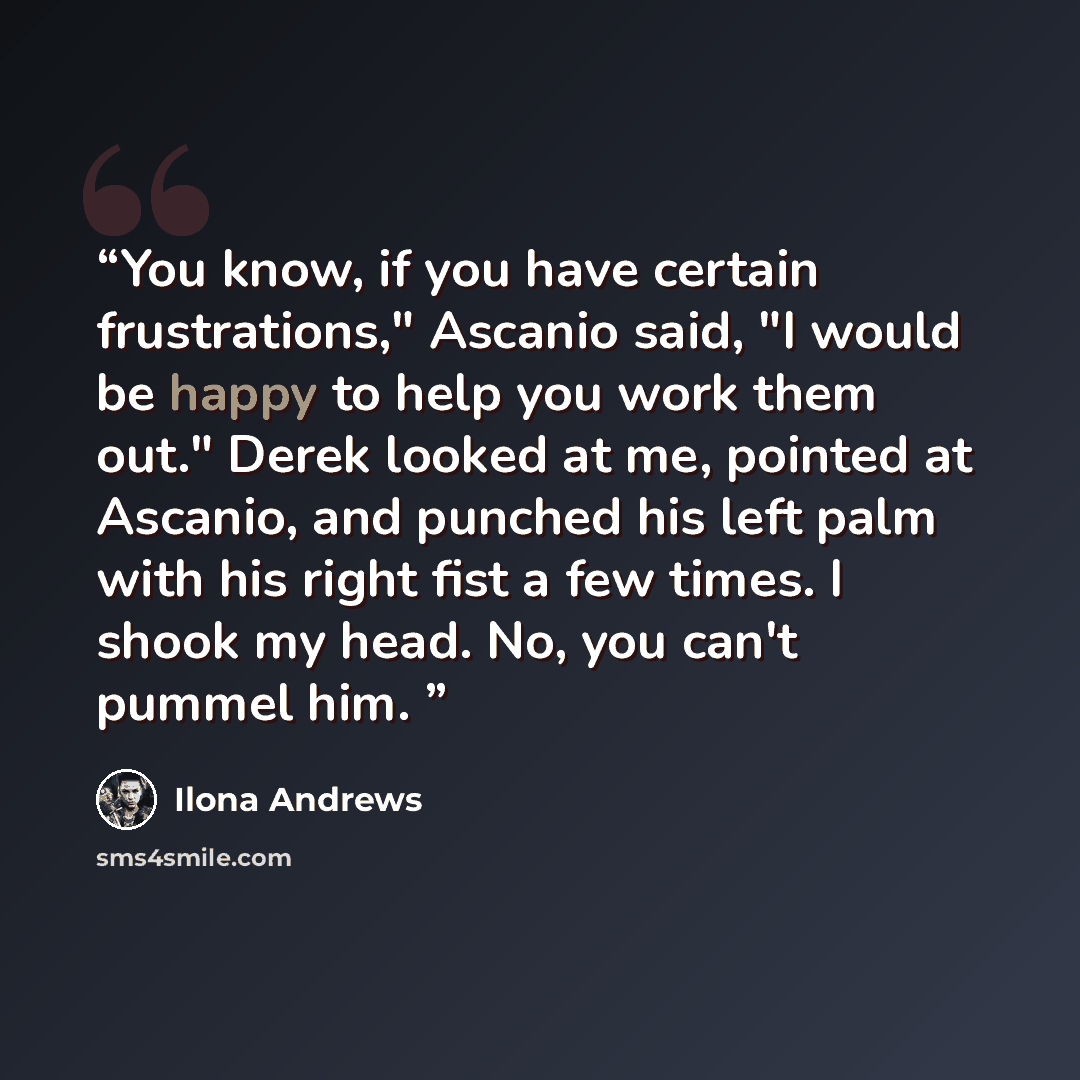 “You know, if you have certain frustrations," Ascanio said, "I would be happy to help you work them out." Derek looked at me, pointed at Ascanio, and punched his left palm with his right fist a few times. I shook my head. No, you can't pummel him.” quote by Ilona Andrews