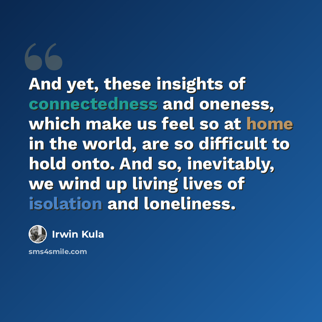“And yet, these insights of connectedness and oneness, which make us feel so at home in the world, are so difficult to hold onto. And so, inevitably, we wind up living lives of isolation and loneliness.” quote by Irwin Kula