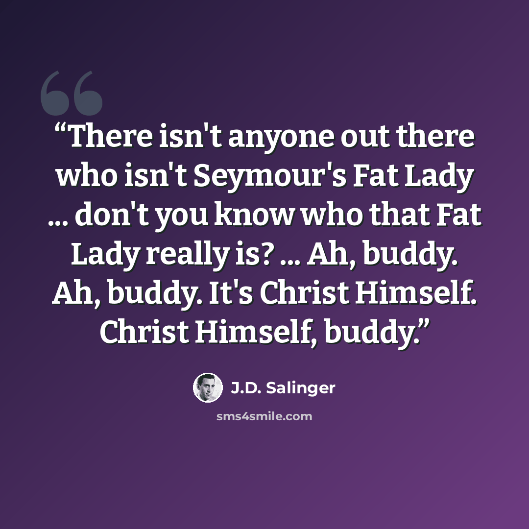 “There isn't anyone out there who isn't Seymour's Fat Lady ... don't you know who that Fat Lady really is? ... Ah, buddy. Ah, buddy. It's Christ Himself. Christ Himself, buddy.” quote by J.D. Salinger