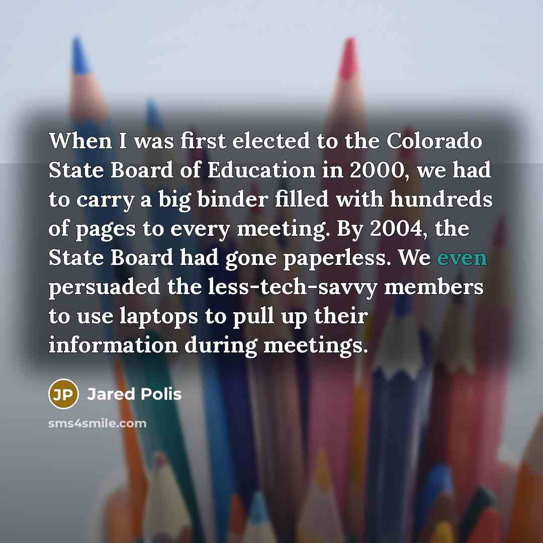 “When I was first elected to the Colorado State Board of Education in 2000, we had to carry a big binder filled with hundreds of pages to every meeting. By 2004, the State Board had gone paperless. We even persuaded the less-tech-savvy members to use laptops to pull up their information during…” quote by Jared Polis