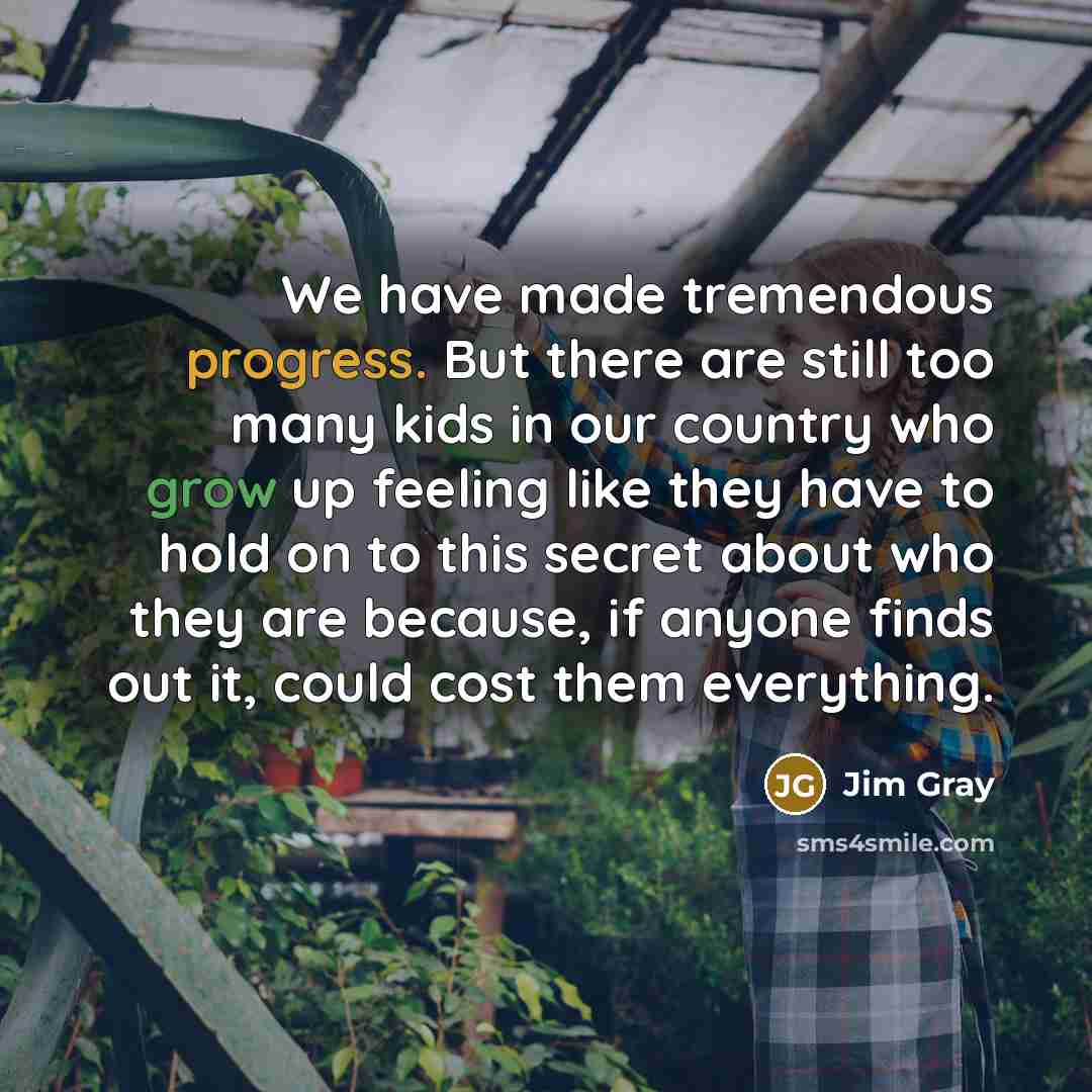 “We have made tremendous progress. But there are still too many kids in our country who grow up feeling like they have to hold on to this secret about who they are because, if anyone finds out it, could cost them everything.” quote by Jim Gray