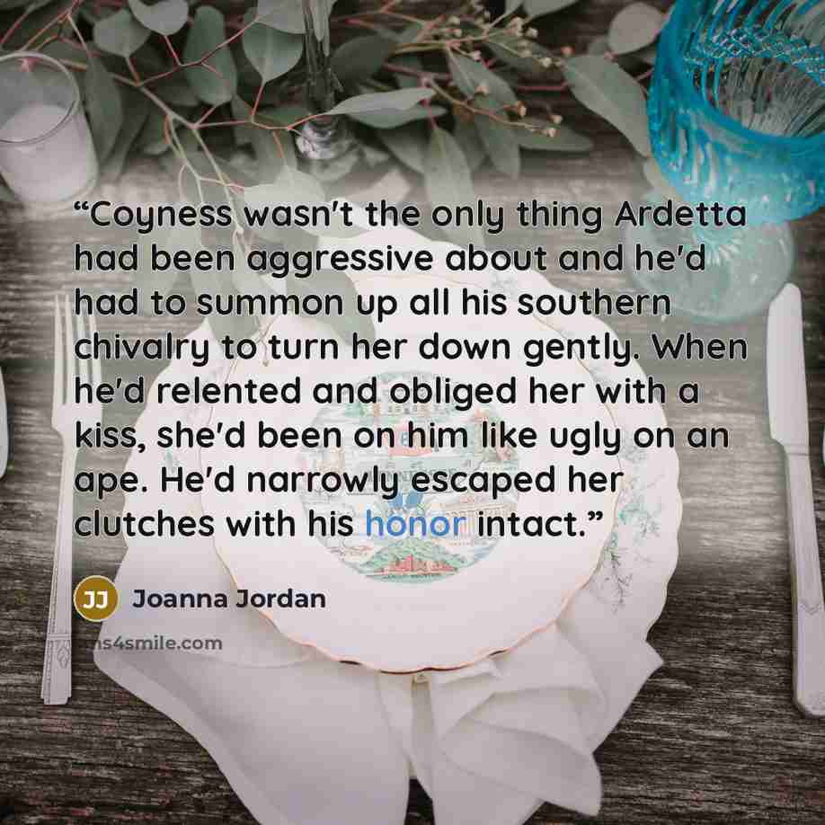 “Coyness wasn't the only thing Ardetta had been aggressive about and he'd had to summon up all his southern chivalry to turn her down gently. When he'd relented and obliged her with a kiss, she'd been on him like ugly on an ape. He'd narrowly escaped her clutches with his honor intact.” quote by Joanna Jordan