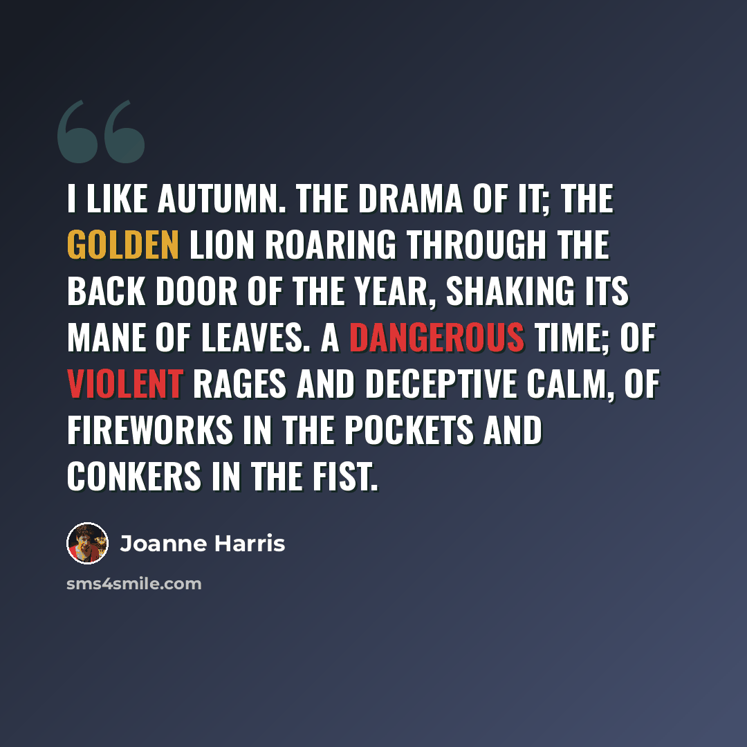 “I like autumn. The drama of it; the golden lion roaring through the back door of the year, shaking its mane of leaves. A dangerous time; of violent rages and deceptive calm, of fireworks in the pockets and conkers in the fist.” quote by Joanne Harris