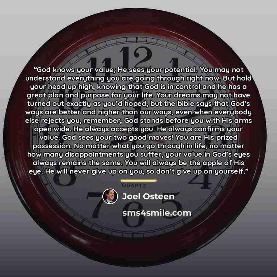 “God knows your value; He sees your potential. You may not understand everything you are going through right now. But hold your head up high, knowing that God is in control and he has a great plan and purpose for your life. Your dreams may not have turned out exactly as you’d hoped, but the bible…” quote by Joel Osteen