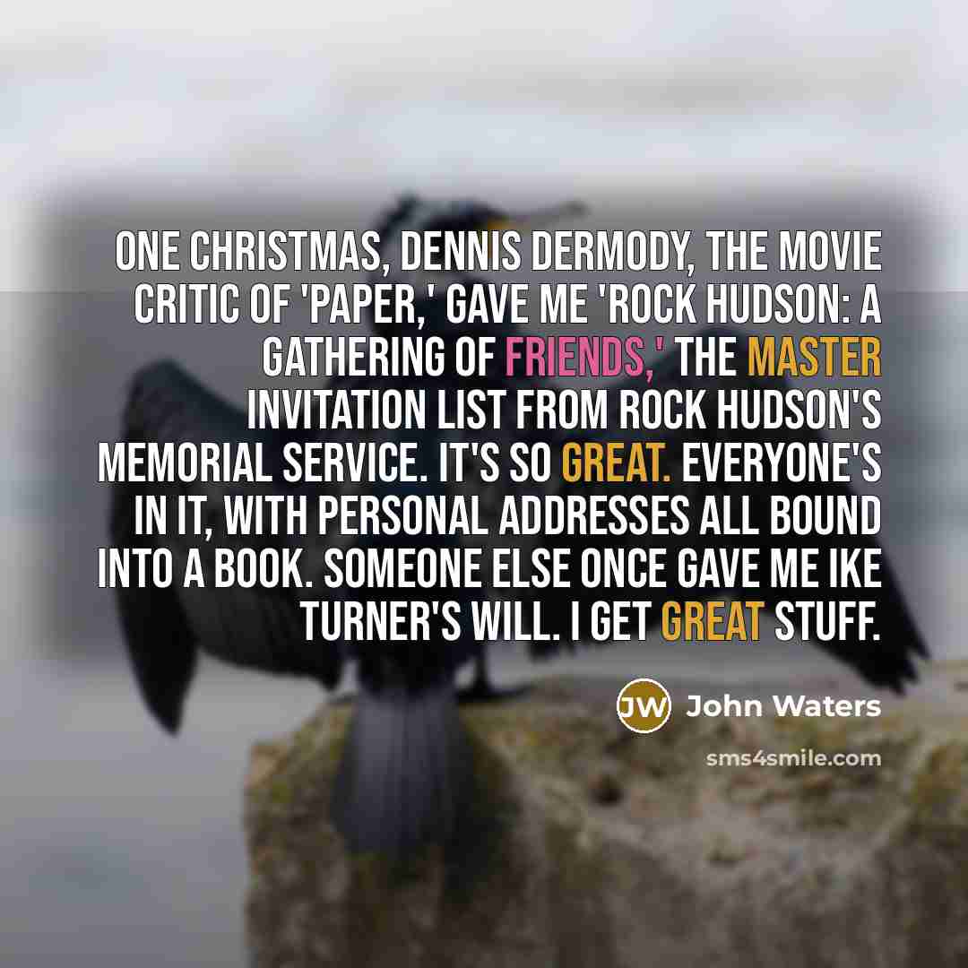 “One Christmas, Dennis Dermody, the movie critic of 'Paper,' gave me 'Rock Hudson: A Gathering of Friends,' the master invitation list from Rock Hudson's memorial service. It's so great. Everyone's in it, with personal addresses all bound into a book. Someone else once gave me Ike Turner's will. I…” quote by John Waters