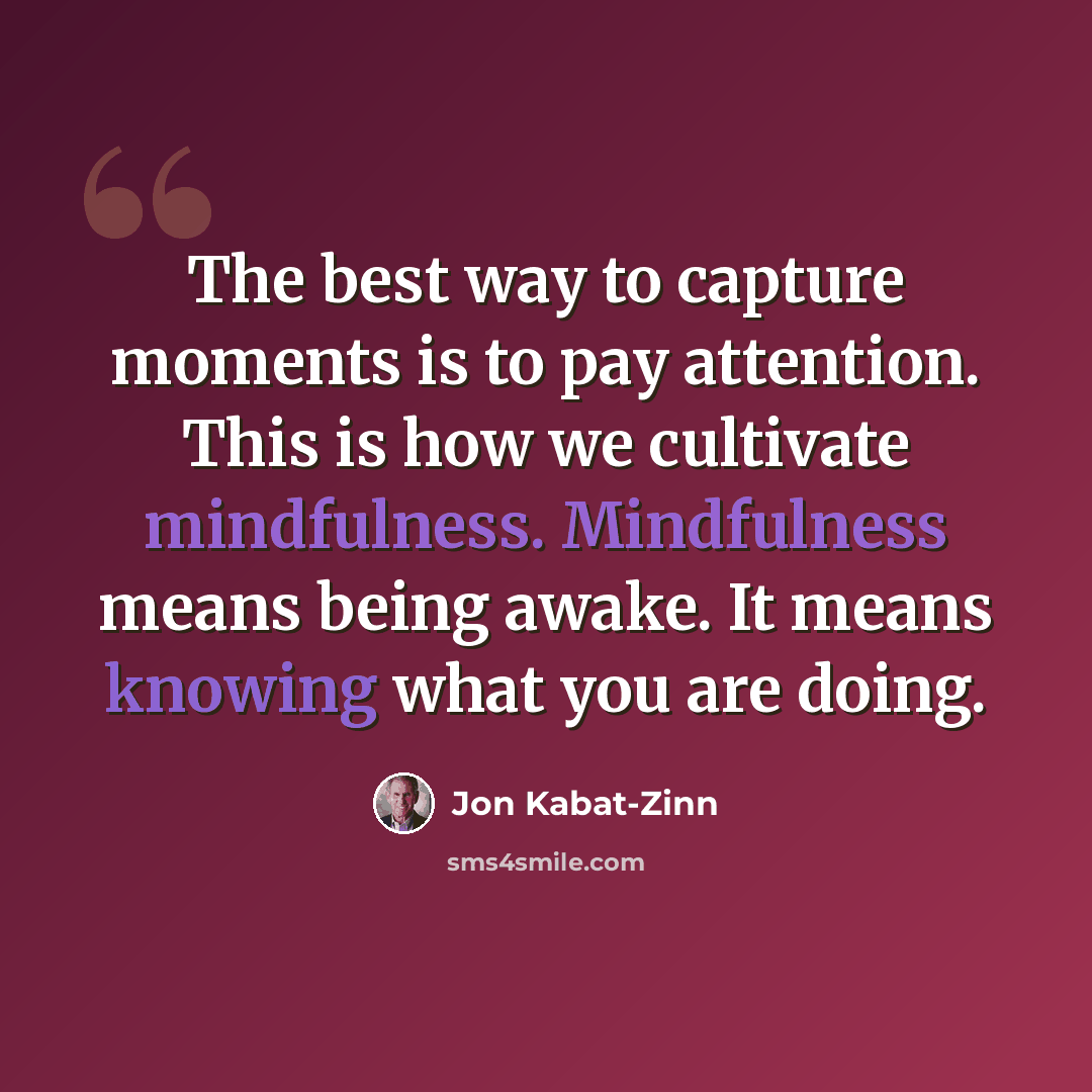 “The best way to capture moments is to pay attention. This is how we cultivate mindfulness. Mindfulness means being awake. It means knowing what you are doing.” quote by Jon Kabat-Zinn