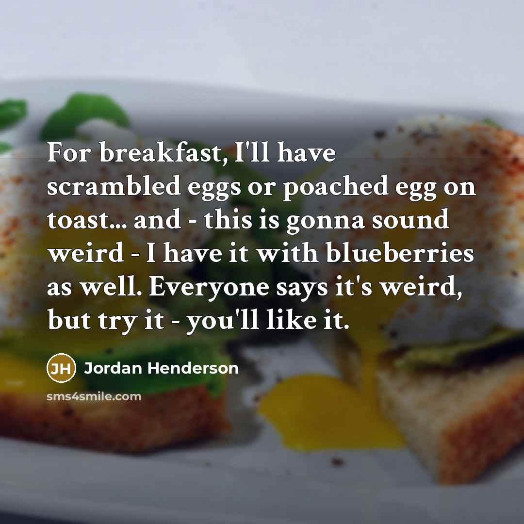 “For breakfast, I'll have scrambled eggs or poached egg on toast... and - this is gonna sound weird - I have it with blueberries as well. Everyone says it's weird, but try it - you'll like it.” quote by Jordan Henderson
