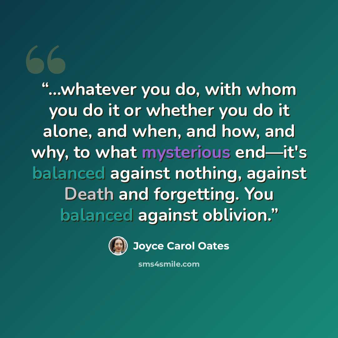 “…whatever you do, with whom you do it or whether you do it alone, and when, and how, and why, to what mysterious end—it's balanced against nothing, against Death and forgetting. You balanced against oblivion.” quote by Joyce Carol Oates