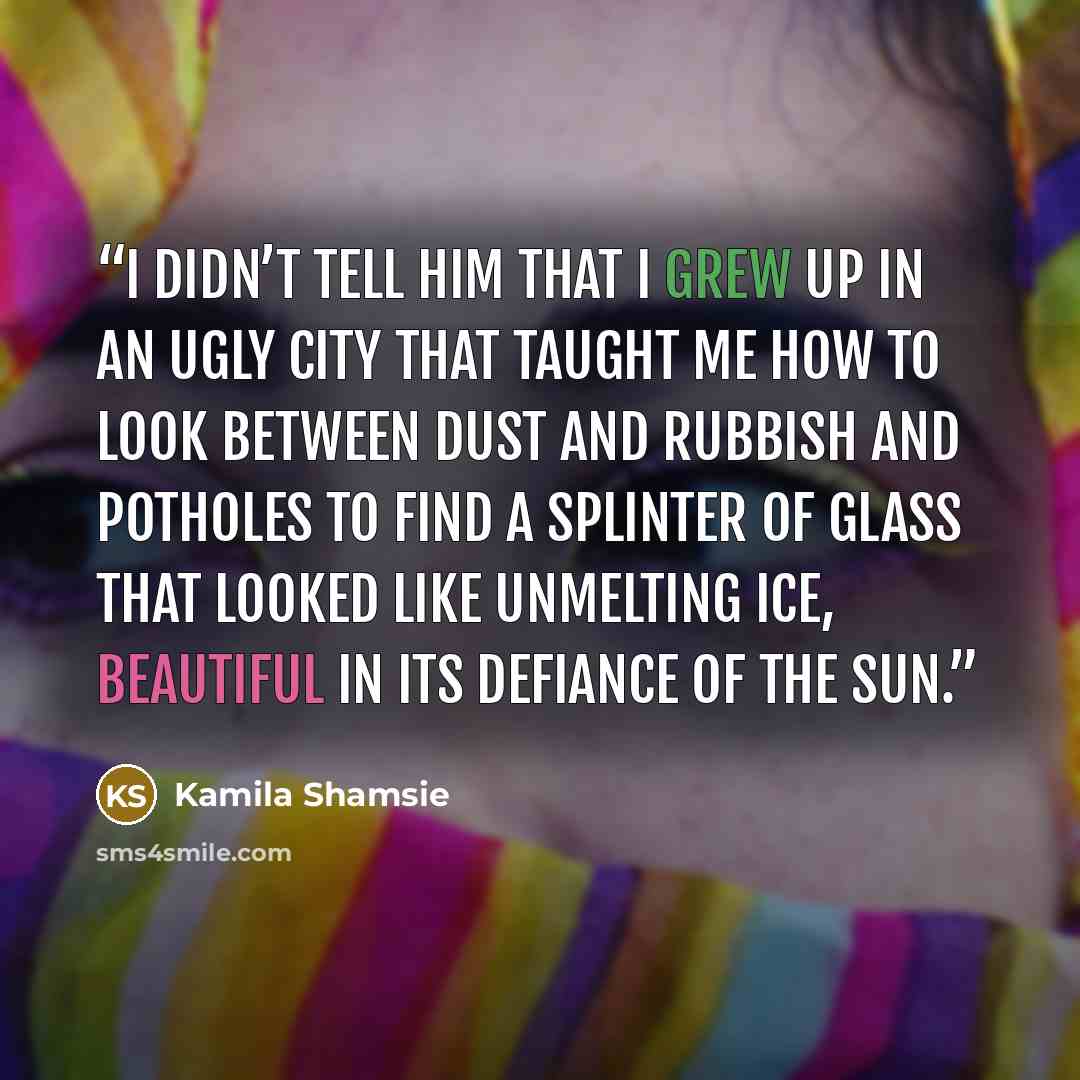 “I didn’t tell him that I grew up in an ugly city that taught me how to look between dust and rubbish and potholes to find a splinter of glass that looked like unmelting ice, beautiful in its defiance of the sun.” quote by Kamila Shamsie
