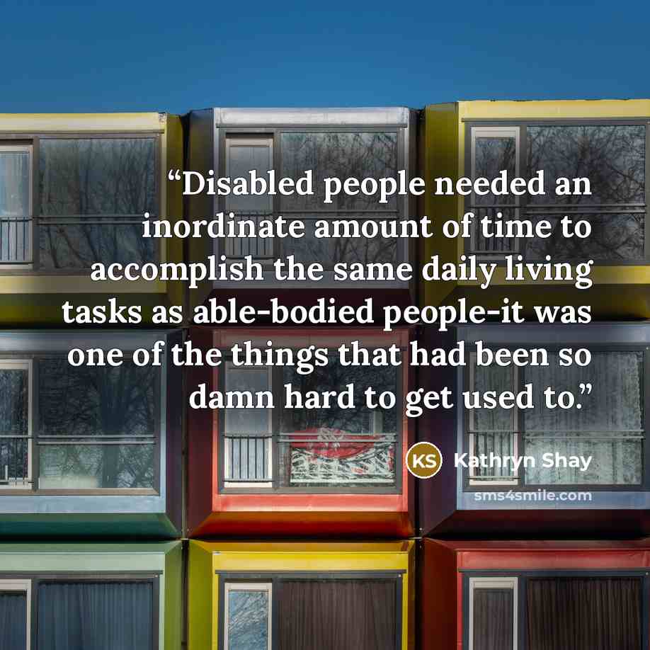“Disabled people needed an inordinate amount of time to accomplish the same daily living tasks as able-bodied people-it was one of the things that had been so damn hard to get used to.” quote by Kathryn Shay