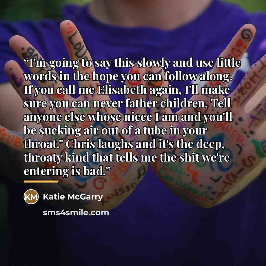 “I'm going to say this slowly and use little words in the hope you can follow along. If you call me Elisabeth again, I'll make sure you can never father children. Tell anyone else whose niece I am and you'll be sucking air out of a tube in your throat." Chris laughs and it's the deep, throaty kind…” quote by Katie McGarry