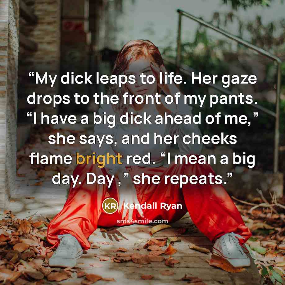 “My dick leaps to life. Her gaze drops to the front of my pants. “I have a big dick ahead of me,” she says, and her cheeks flame bright red. “I mean a big day. Day ,” she repeats.” quote by Kendall Ryan
