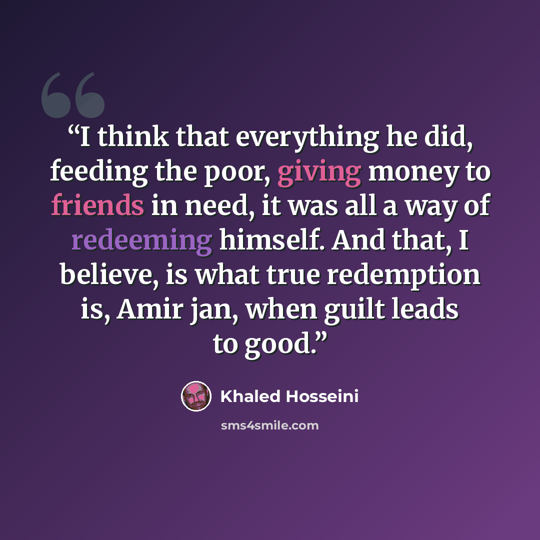 “I think that everything he did, feeding the poor, giving money to friends in need, it was all a way of redeeming himself. And that, I believe, is what true redemption is, Amir jan, when guilt leads to good.” quote by Khaled Hosseini