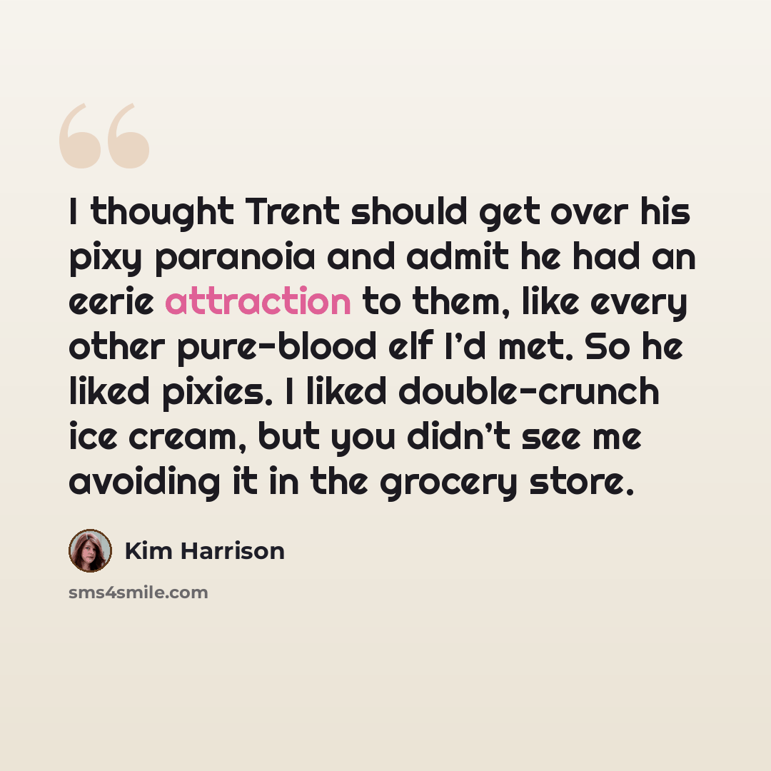 “I thought Trent should get over his pixy paranoia and admit he had an eerie attraction to them, like every other pure-blood elf I’d met. So he liked pixies. I liked double-crunch ice cream, but you didn’t see me avoiding it in the grocery store.” quote by Kim Harrison