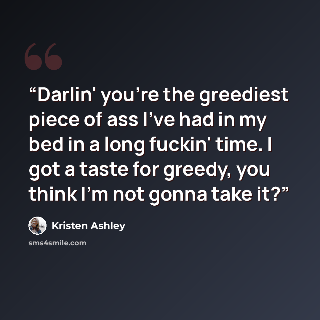 “Darlin' you're the greediest piece of ass I've had in my bed in a long fuckin' time. I got a taste for greedy, you think I'm not gonna take it?” quote by Kristen Ashley