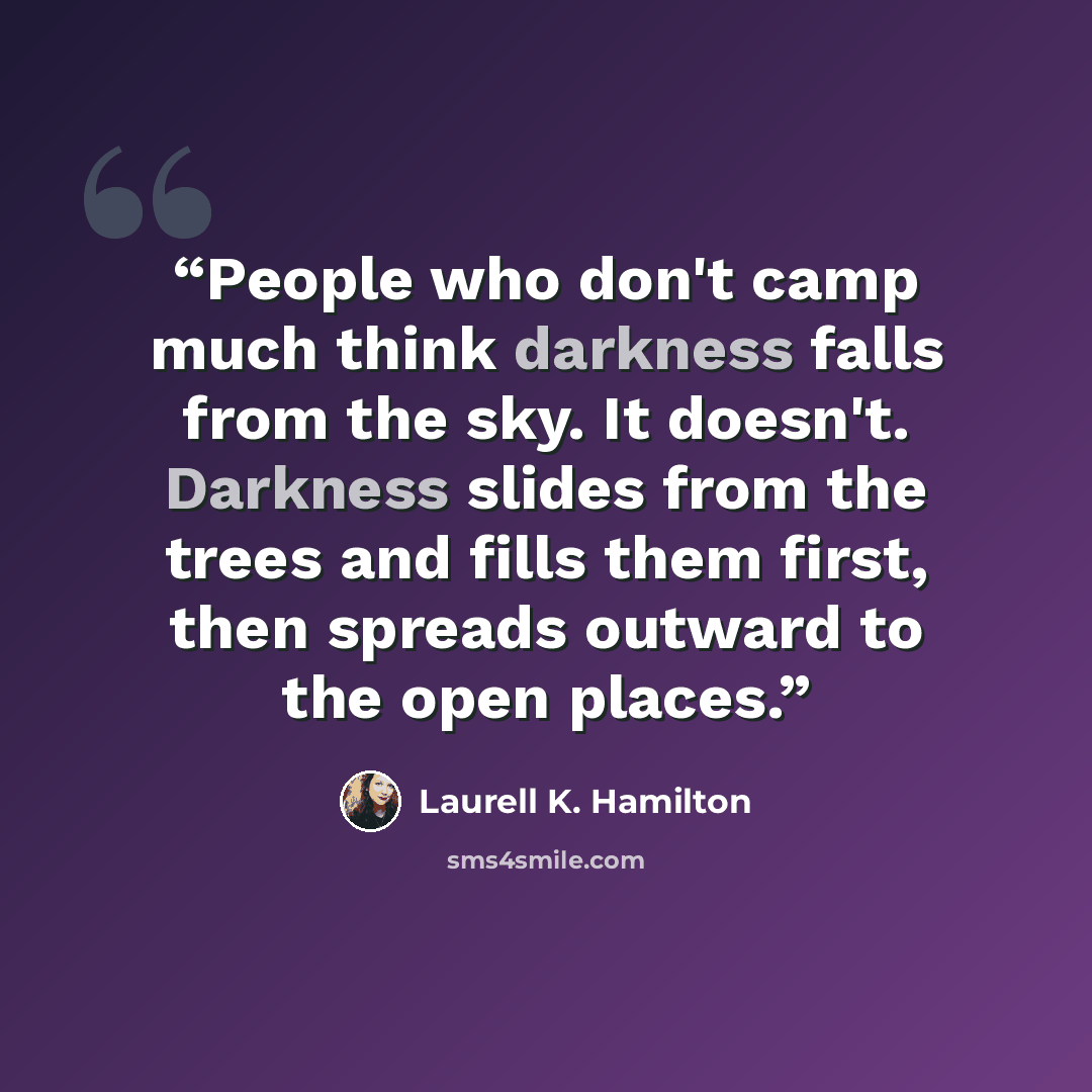 “People who don't camp much think darkness falls from the sky. It doesn't. Darkness slides from the trees and fills them first, then spreads outward to the open places.” quote by Laurell K. Hamilton