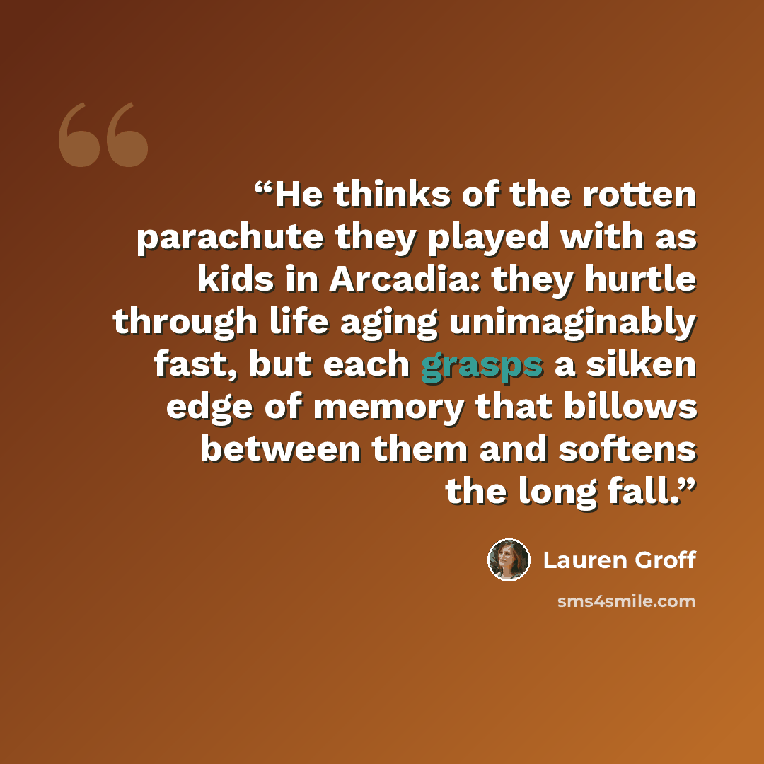 “He thinks of the rotten parachute they played with as kids in Arcadia: they hurtle through life aging unimaginably fast, but each grasps a silken edge of memory that billows between them and softens the long fall.” quote by Lauren Groff