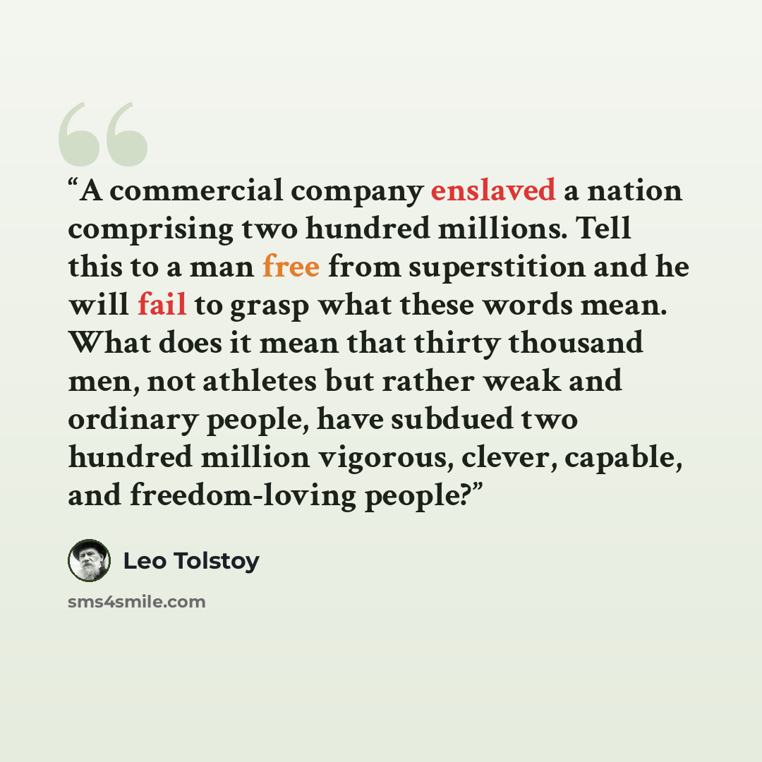 “A commercial company enslaved a nation comprising two hundred millions. Tell this to a man free from superstition and he will fail to grasp what these words mean. What does it mean that thirty thousand men, not athletes but rather weak and ordinary people, have subdued two hundred million…” quote by Leo Tolstoy