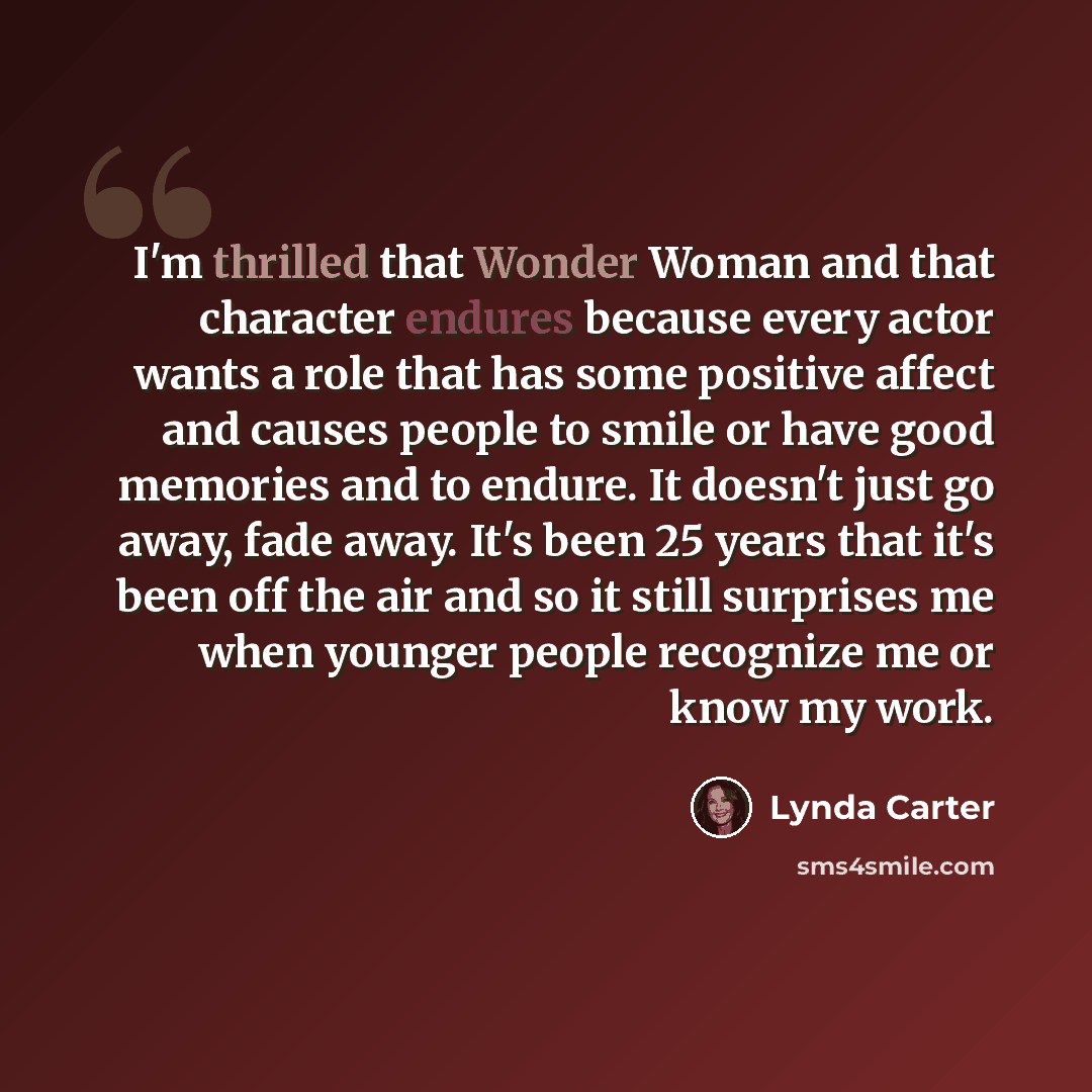 “I'm thrilled that Wonder Woman and that character endures because every actor wants a role that has some positive affect and causes people to smile or have good memories and to endure. It doesn't just go away, fade away. It's been 25 years that it's been off the air and so it still surprises me…” quote by Lynda Carter
