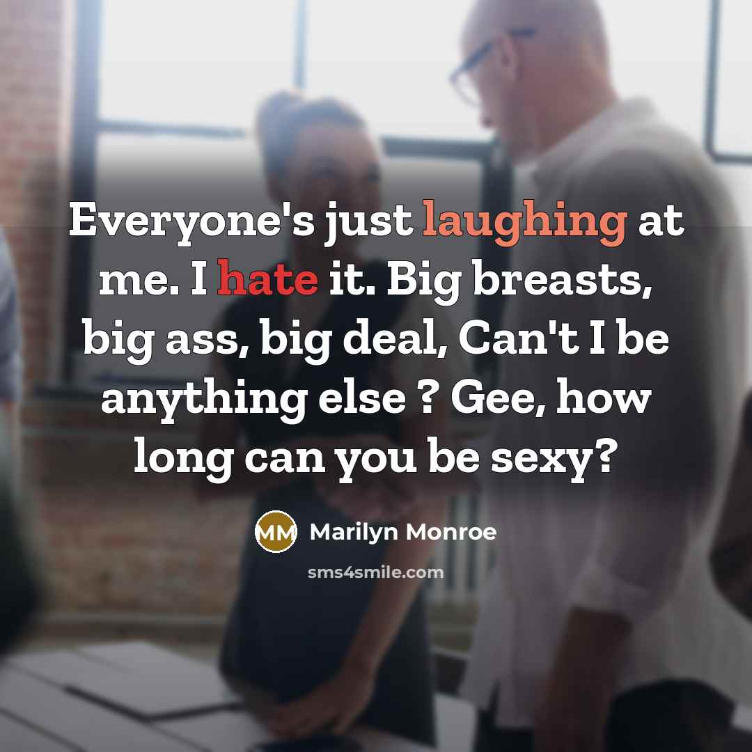 “Everyone's just laughing at me. I hate it. Big breasts, big ass, big deal, Can't I be anything else ? Gee, how long can you be sexy?” quote by Marilyn Monroe
