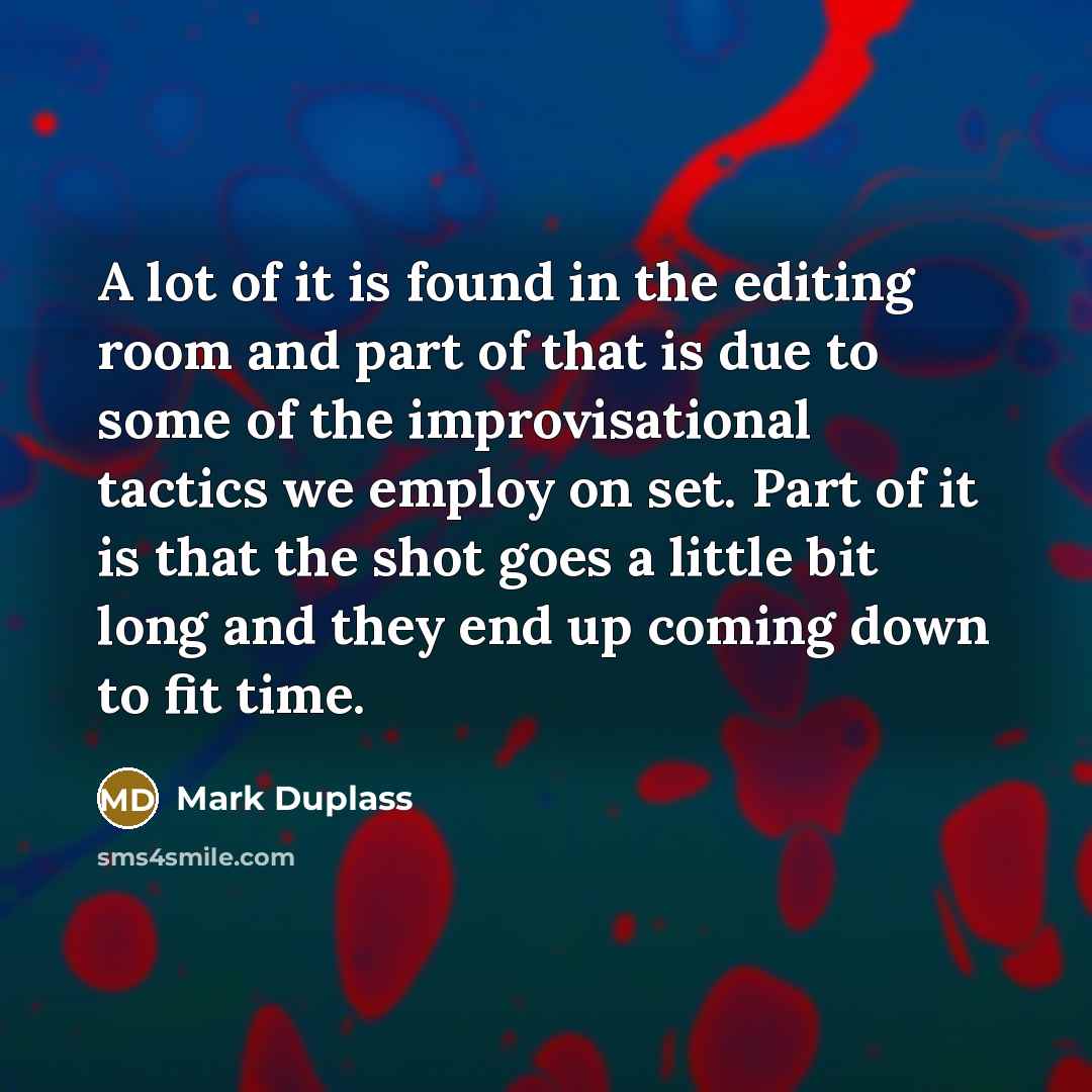“A lot of it is found in the editing room and part of that is due to some of the improvisational tactics we employ on set. Part of it is that the shot goes a little bit long and they end up coming down to fit time.” quote by Mark Duplass