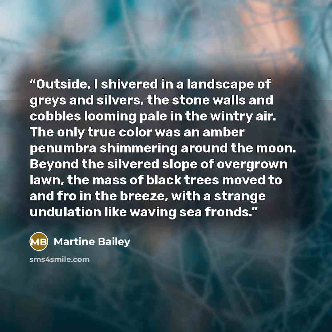 “Outside, I shivered in a landscape of greys and silvers, the stone walls and cobbles looming pale in the wintry air. The only true color was an amber penumbra shimmering around the moon. Beyond the silvered slope of overgrown lawn, the mass of black trees moved to and fro in the breeze, with a…” quote by Martine Bailey