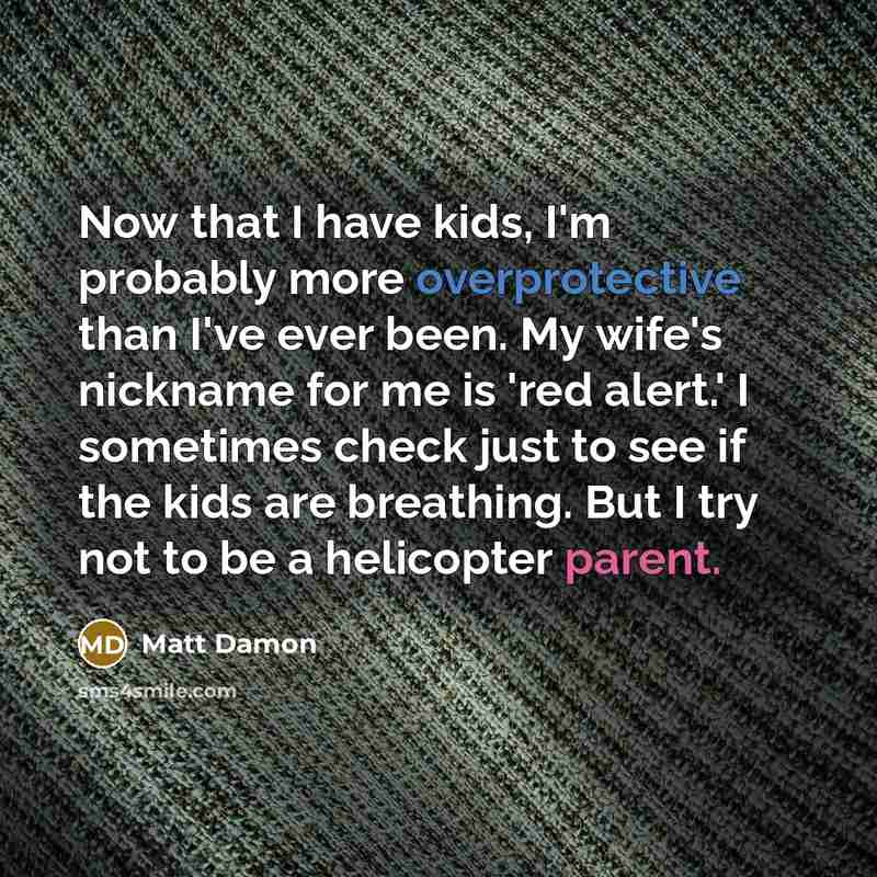 “Now that I have kids, I'm probably more overprotective than I've ever been. My wife's nickname for me is 'red alert.' I sometimes check just to see if the kids are breathing. But I try not to be a helicopter parent.” quote by Matt Damon