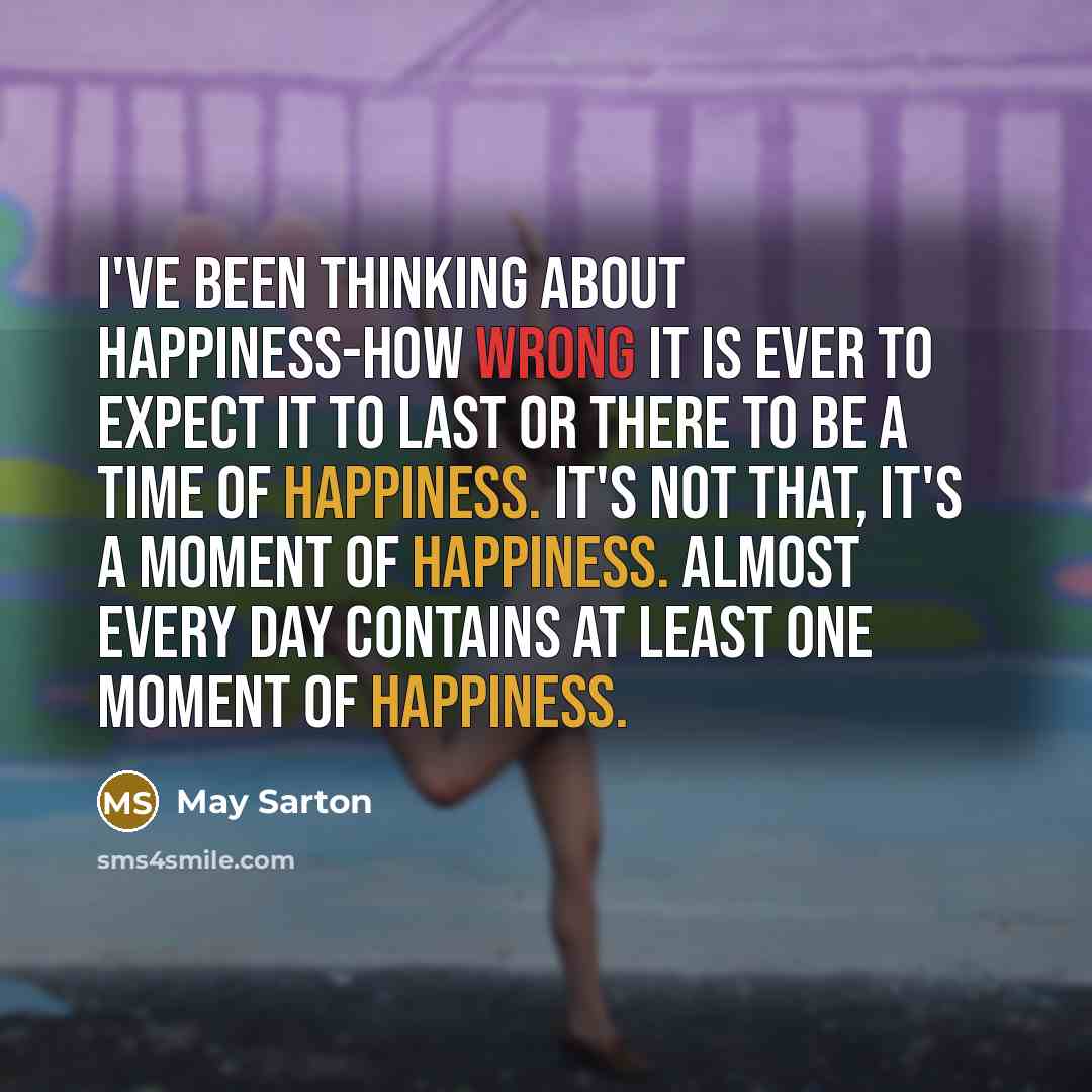 “I've been thinking about happiness-how wrong it is ever to expect it to last or there to be a time of happiness. It's not that, it's a moment of happiness. Almost every day contains at least one moment of happiness.” quote by May Sarton