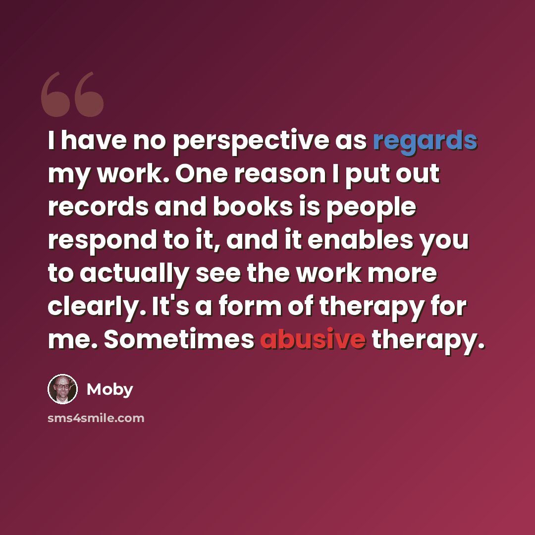 “I have no perspective as regards my work. One reason I put out records and books is people respond to it, and it enables you to actually see the work more clearly. It's a form of therapy for me. Sometimes abusive therapy.” quote by Moby