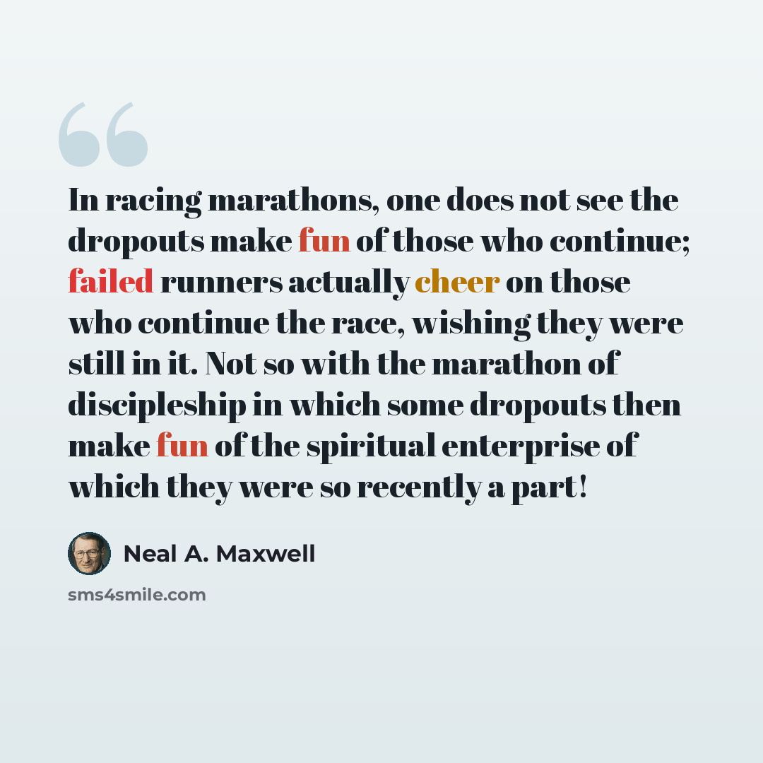 “In racing marathons, one does not see the dropouts make fun of those who continue; failed runners actually cheer on those who continue the race, wishing they were still in it. Not so with the marathon of discipleship in which some dropouts then make fun of the spiritual enterprise of which they…” quote by Neal A. Maxwell