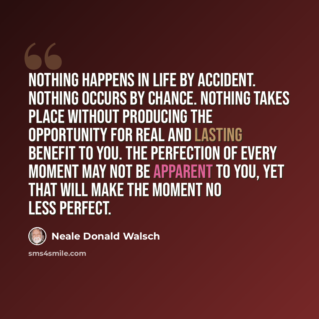 “Nothing happens in life by accident. Nothing occurs by chance. Nothing takes place without producing the opportunity for real and lasting benefit to you. The perfection of every moment may not be apparent to you, yet that will make the moment no less perfect.” quote by Neale Donald Walsch