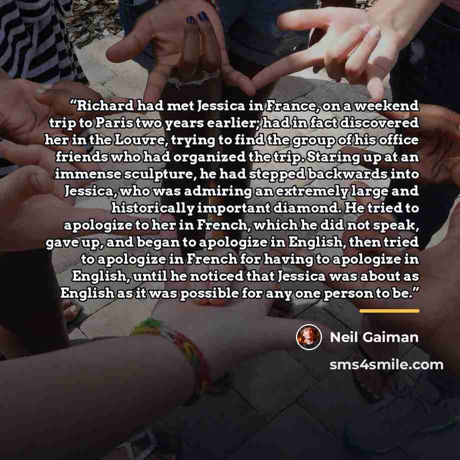 “Richard had met Jessica in France, on a weekend trip to Paris two years earlier; had in fact discovered her in the Louvre, trying to find the group of his office friends who had organized the trip. Staring up at an immense sculpture, he had stepped backwards into Jessica, who was admiring an…” quote by Neil Gaiman