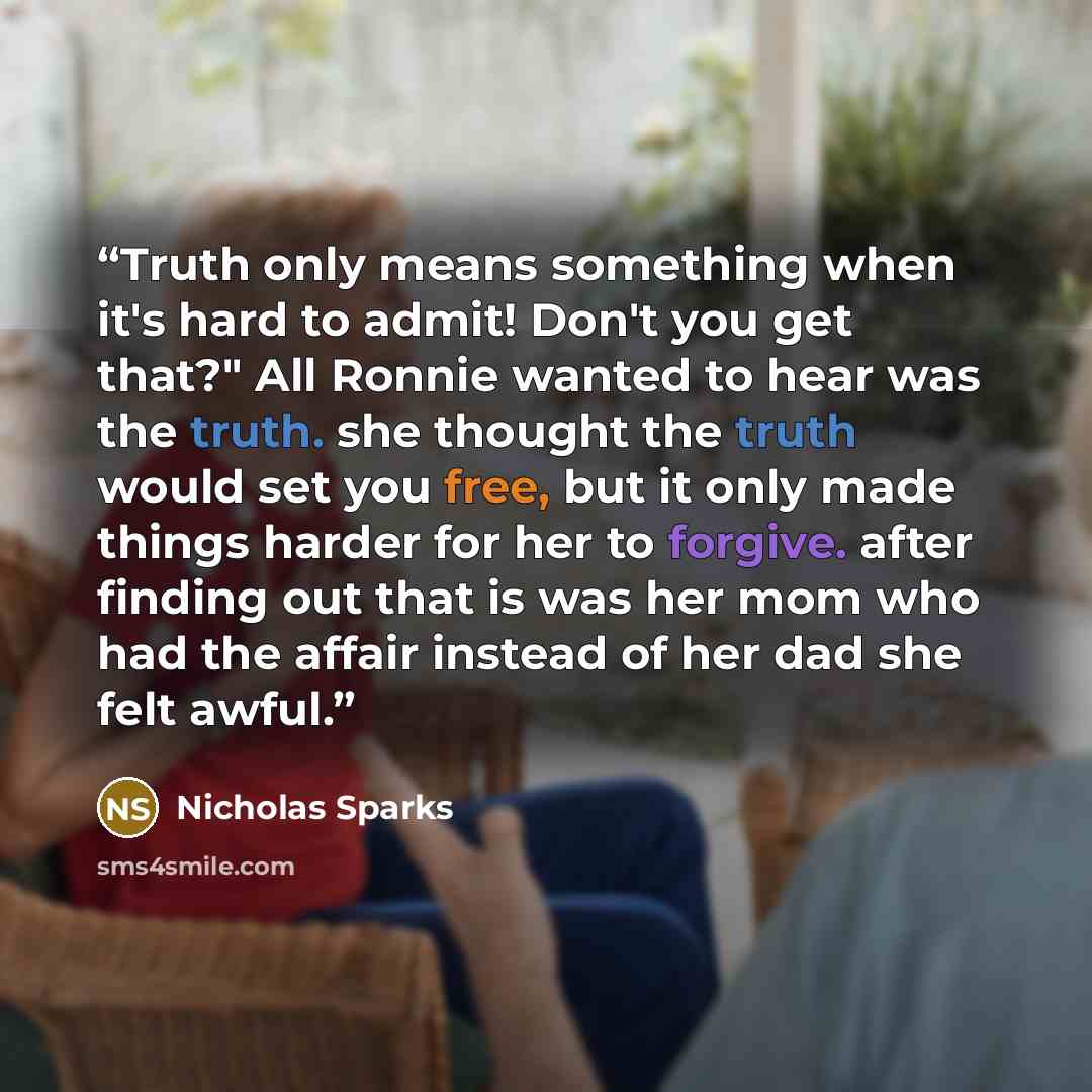 “Truth only means something when it's hard to admit! Don't you get that?" All Ronnie wanted to hear was the truth. she thought the truth would set you free, but it only made things harder for her to forgive. after finding out that is was her mom who had the affair instead of her dad she felt awful.” quote by Nicholas Sparks