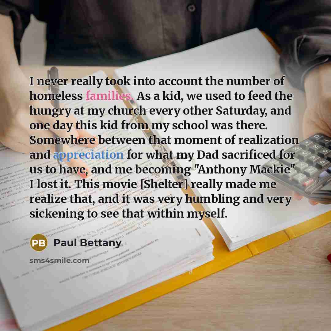 “I never really took into account the number of homeless families. As a kid, we used to feed the hungry at my church every other Saturday, and one day this kid from my school was there. Somewhere between that moment of realization and appreciation for what my Dad sacrificed for us to have, and me…” quote by Paul Bettany