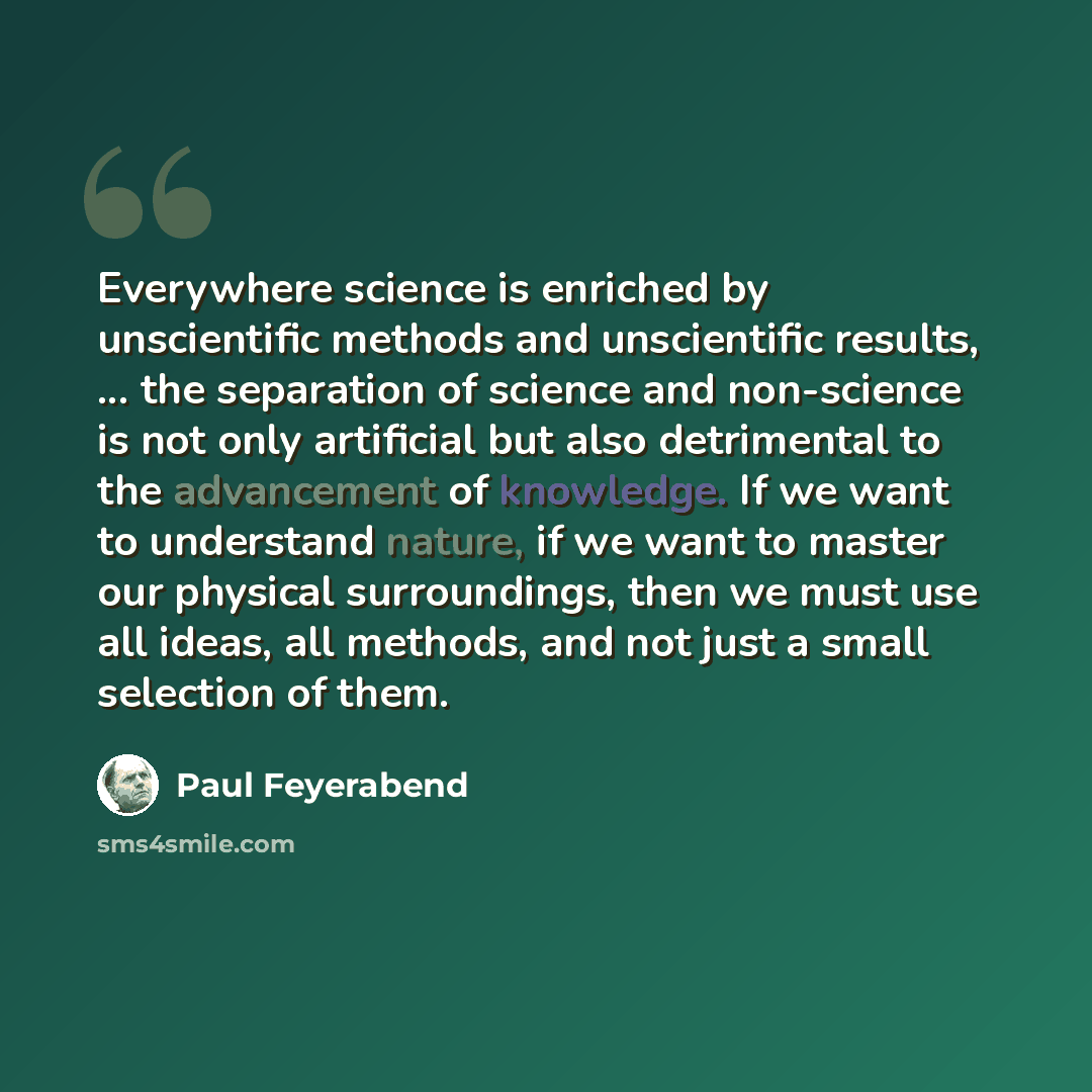 “Everywhere science is enriched by unscientific methods and unscientific results, ... the separation of science and non-science is not only artificial but also detrimental to the advancement of knowledge. If we want to understand nature, if we want to master our physical surroundings, then we must…” quote by Paul Feyerabend