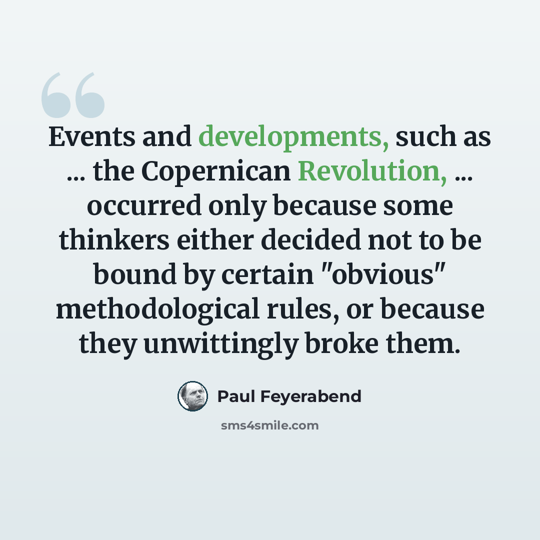 “Events and developments, such as ... the Copernican Revolution, ... occurred only because some thinkers either decided not to be bound by certain "obvious" methodological rules, or because they unwittingly broke them.” quote by Paul Feyerabend