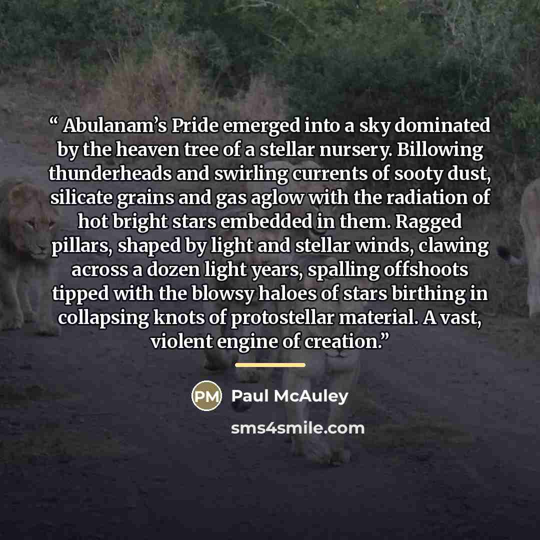 “Abulanam’s Pride emerged into a sky dominated by the heaven tree of a stellar nursery. Billowing thunderheads and swirling currents of sooty dust, silicate grains and gas aglow with the radiation of hot bright stars embedded in them. Ragged pillars, shaped by light and stellar winds, clawing…” quote by Paul McAuley