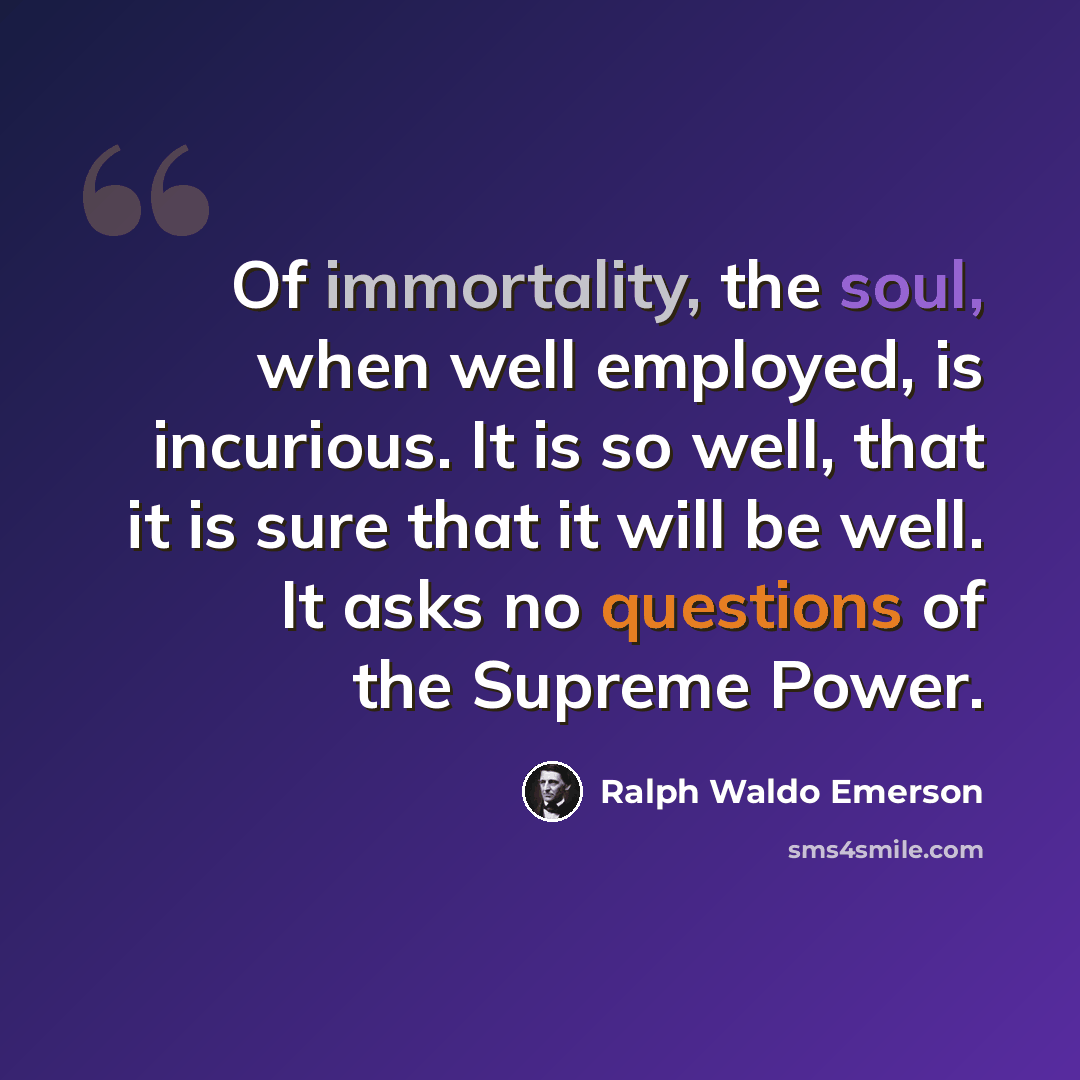 “Of immortality, the soul, when well employed, is incurious. It is so well, that it is sure that it will be well. It asks no questions of the Supreme Power.” quote by Ralph Waldo Emerson