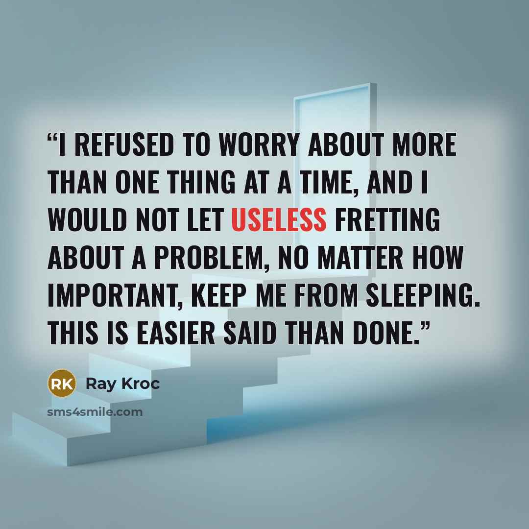 “I refused to worry about more than one thing at a time, and I would not let useless fretting about a problem, no matter how important, keep me from sleeping. This is easier said than done.” quote by Ray Kroc