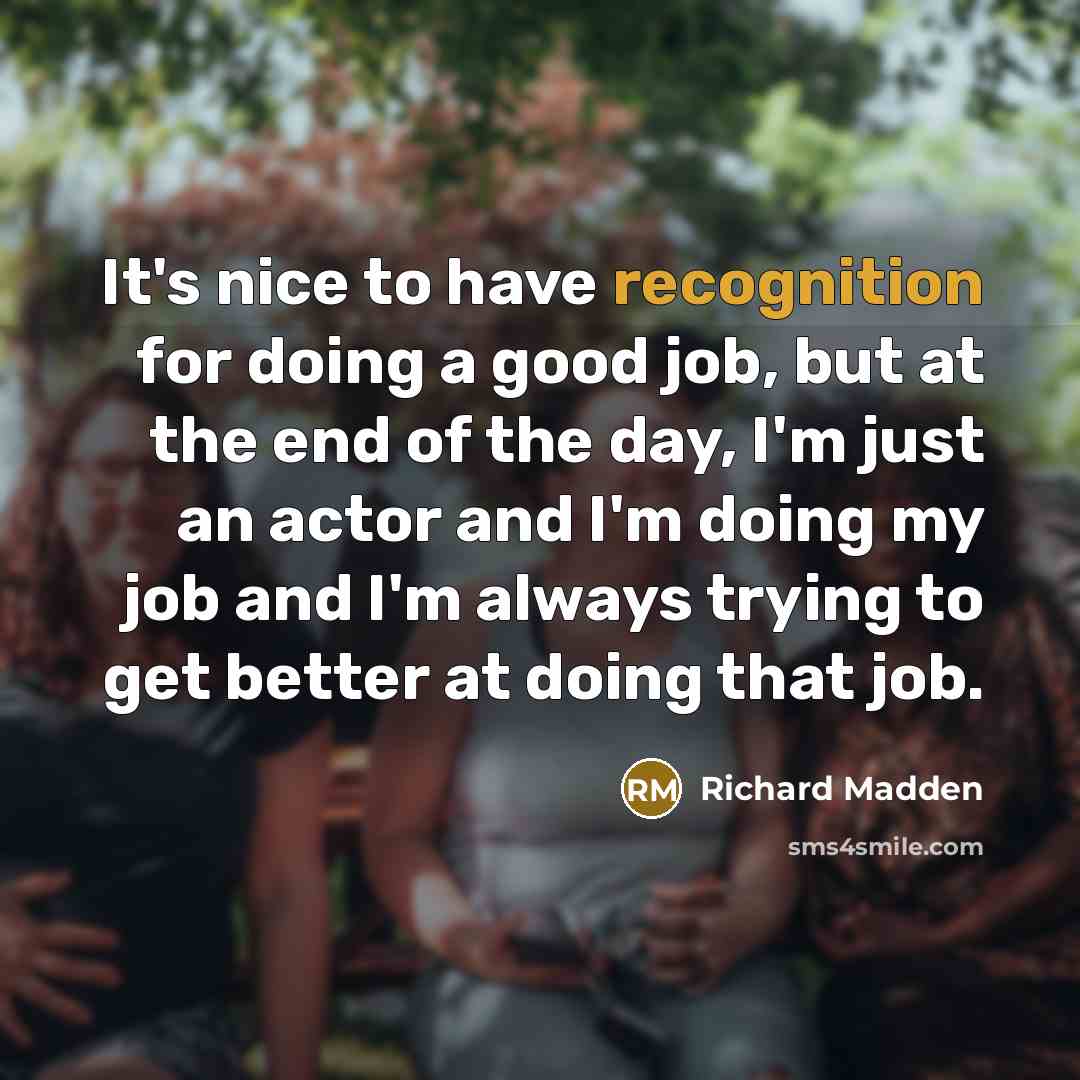 “It's nice to have recognition for doing a good job, but at the end of the day, I'm just an actor and I'm doing my job and I'm always trying to get better at doing that job.” quote by Richard Madden