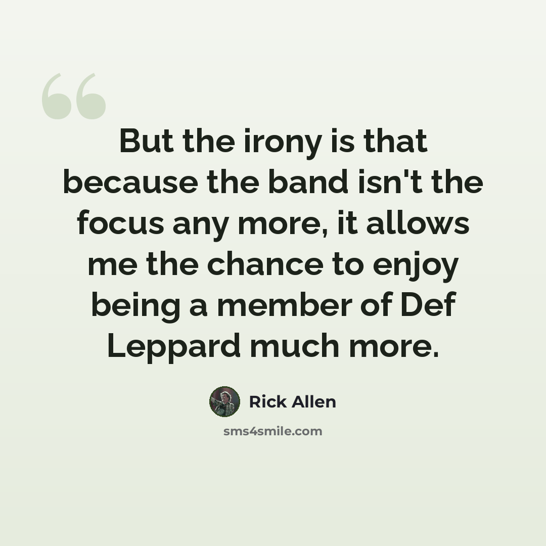 “But the irony is that because the band isn't the focus any more, it allows me the chance to enjoy being a member of Def Leppard much more.” quote by Rick Allen