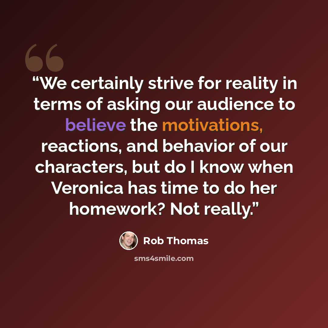 “We certainly strive for reality in terms of asking our audience to believe the motivations, reactions, and behavior of our characters, but do I know when Veronica has time to do her homework? Not really.” quote by Rob Thomas