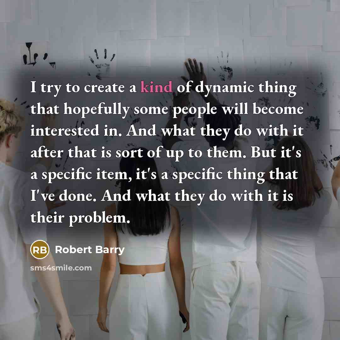 “I try to create a kind of dynamic thing that hopefully some people will become interested in. And what they do with it after that is sort of up to them. But it's a specific item, it's a specific thing that I've done. And what they do with it is their problem.” quote by Robert Barry