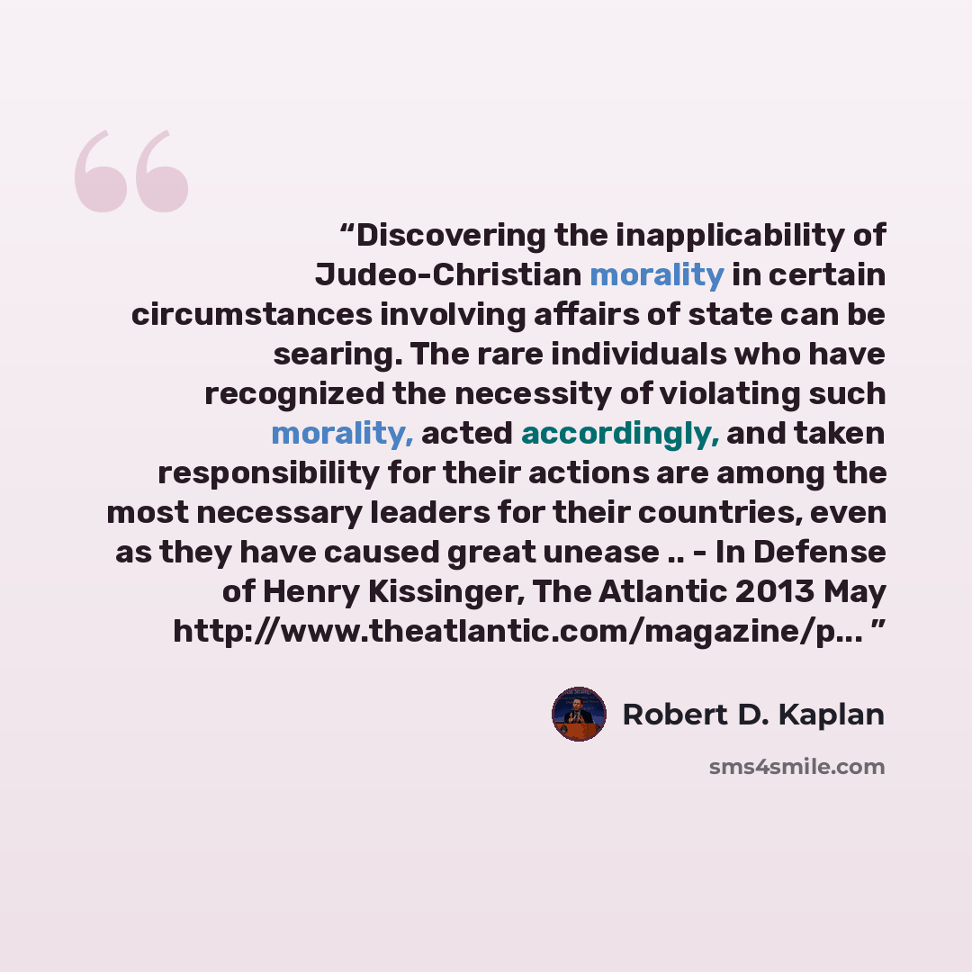 “Discovering the inapplicability of Judeo-Christian morality in certain circumstances involving affairs of state can be searing. The rare individuals who have recognized the necessity of violating such morality, acted accordingly, and taken responsibility for their actions are among the most…” quote by Robert D. Kaplan
