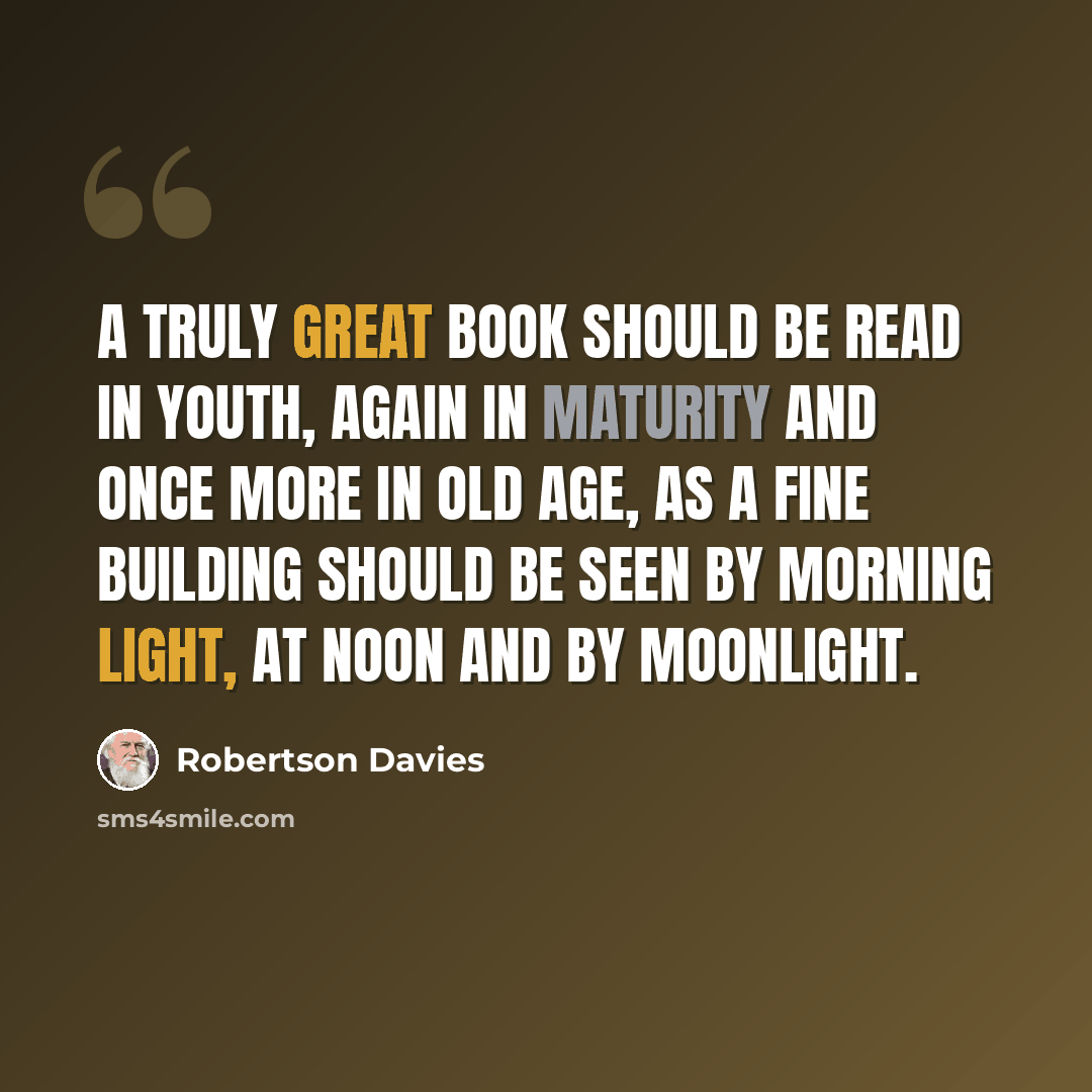 “A truly great book should be read in youth, again in maturity and once more in old age, as a fine building should be seen by morning light, at noon and by moonlight.” quote by Robertson Davies