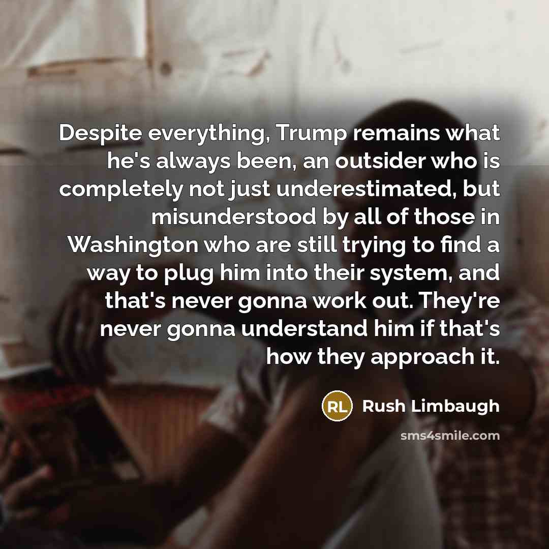 “Despite everything, Trump remains what he's always been, an outsider who is completely not just underestimated, but misunderstood by all of those in Washington who are still trying to find a way to plug him into their system, and that's never gonna work out. They're never gonna understand him if…” quote by Rush Limbaugh
