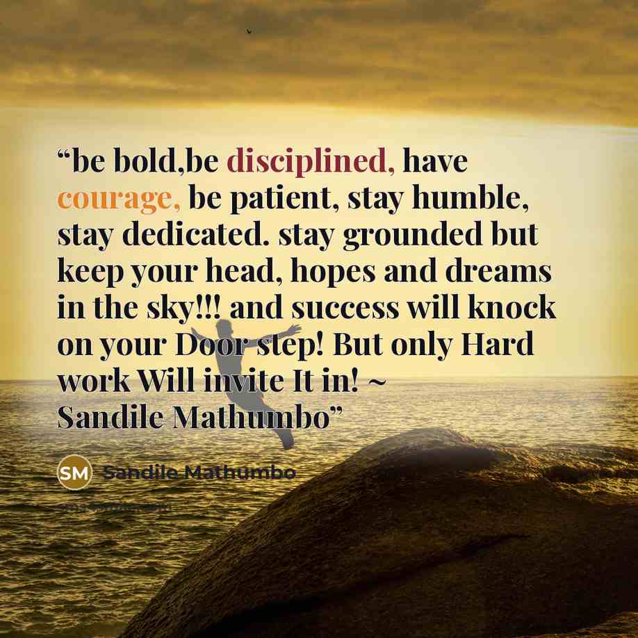 “be bold,be disciplined, have courage, be patient, stay humble, stay dedicated. stay grounded but keep your head, hopes and dreams in the sky!!! and success will knock on your Door step! But only Hard work Will invite It in! ~ Sandile Mathumbo” quote by Sandile Mathumbo