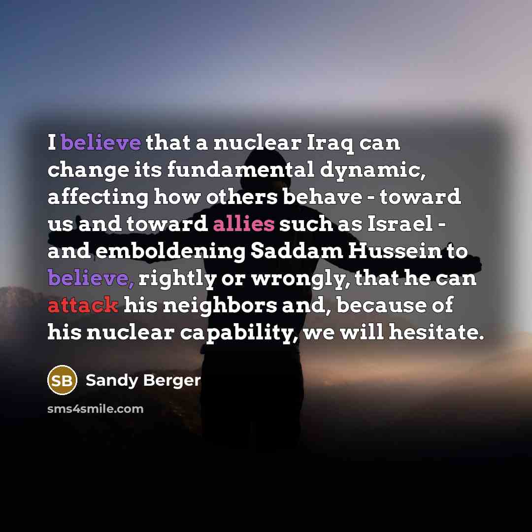 “I believe that a nuclear Iraq can change its fundamental dynamic, affecting how others behave - toward us and toward allies such as Israel - and emboldening Saddam Hussein to believe, rightly or wrongly, that he can attack his neighbors and, because of his nuclear capability, we will hesitate.” quote by Sandy Berger