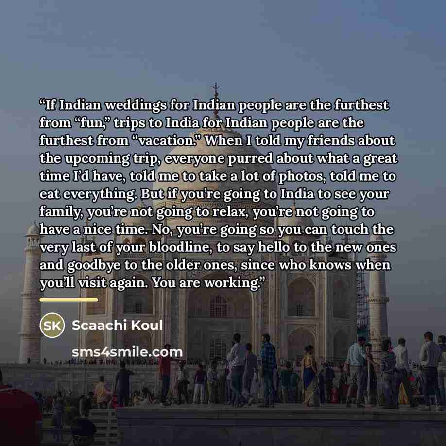 “If Indian weddings for Indian people are the furthest from “fun,” trips to India for Indian people are the furthest from “vacation.” When I told my friends about the upcoming trip, everyone purred about what a great time I’d have, told me to take a lot of photos, told me to eat everything. But if…” quote by Scaachi Koul